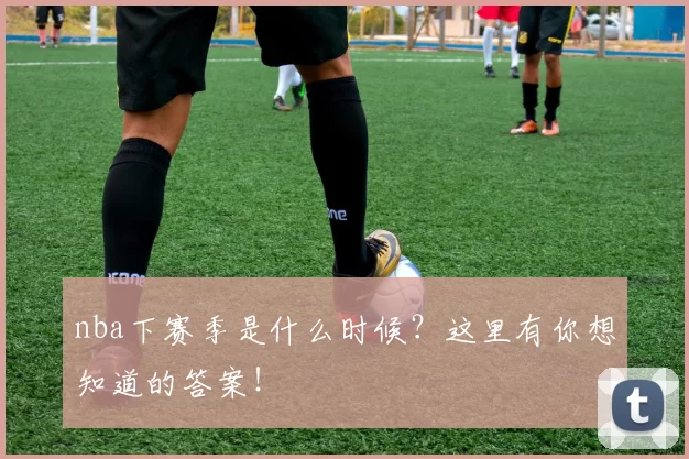 nba下赛季是什么时候?这里有你想知道的答案!