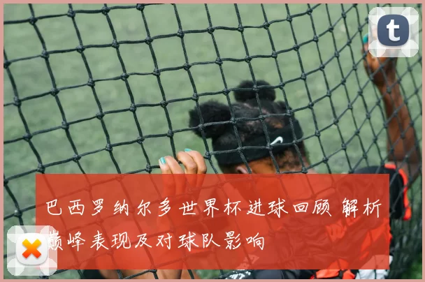 巴西罗纳尔多世界杯进球回顾 解析巅峰表现及对球队影响