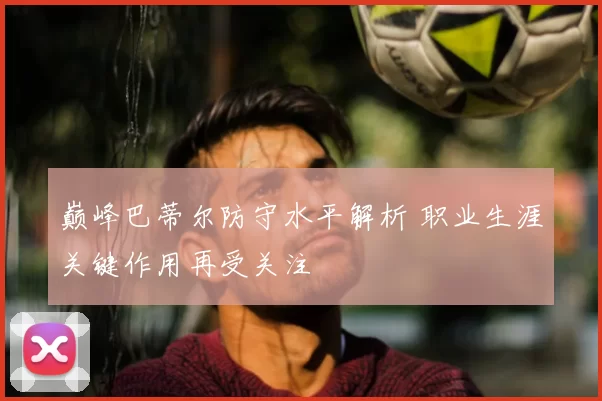 巅峰巴蒂尔防守水平解析 职业生涯关键作用再受关注