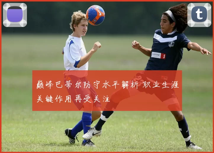 巅峰巴蒂尔防守水平解析 职业生涯关键作用再受关注