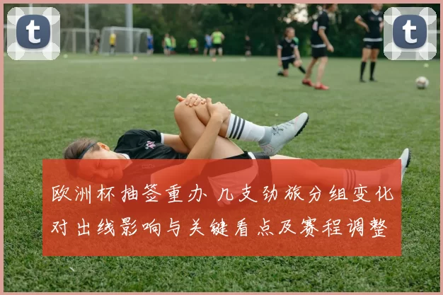 欧洲杯抽签重办 几支劲旅分组变化对出线影响与关键看点及赛程调整