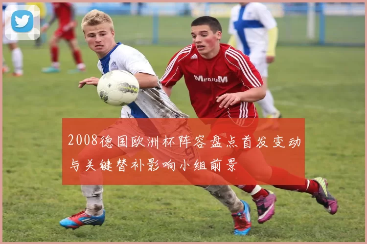 2008德国欧洲杯阵容盘点首发变动与关键替补影响小组前景