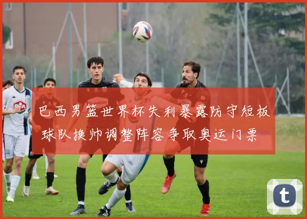 巴西男篮世界杯失利暴露防守短板 球队换帅调整阵容争取奥运门票