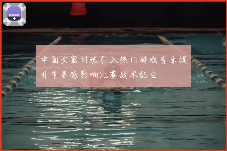 中国女篮训练引入热门游戏音乐提升节奏感影响比赛战术配合