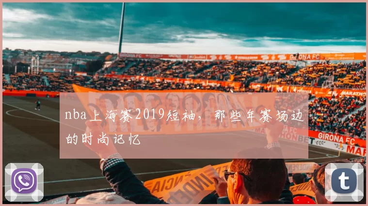 nba上海赛2019短袖,那些年赛场边的时尚记忆