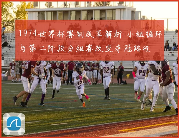 1974世界杯赛制改革解析 小组循环与第二阶段分组赛改变夺冠路径