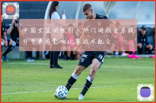 中国女篮训练引入热门游戏音乐提升节奏感影响比赛战术配合