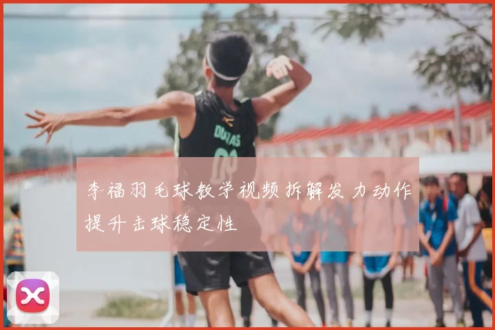李福羽毛球教学视频拆解发力动作提升击球稳定性