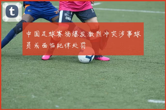 中国足球赛场爆发激烈冲突涉事球员或面临纪律处罚