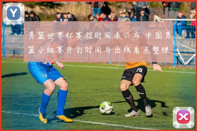 男篮世界杯赛程时间表公布 中国男篮小组赛开打时间与出线看点整理