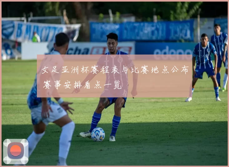 女足亚洲杯赛程表与比赛地点公布 赛事安排看点一览