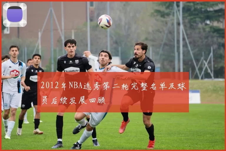 2012年NBA选秀第二轮完整名单及球员后续发展回顾