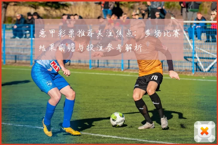 意甲彩票推荐关注焦点：多场比赛结果前瞻与投注参考解析