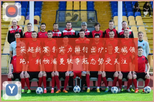 英超新赛季实力排行出炉：曼城领跑，利物浦曼联争冠态势受关注