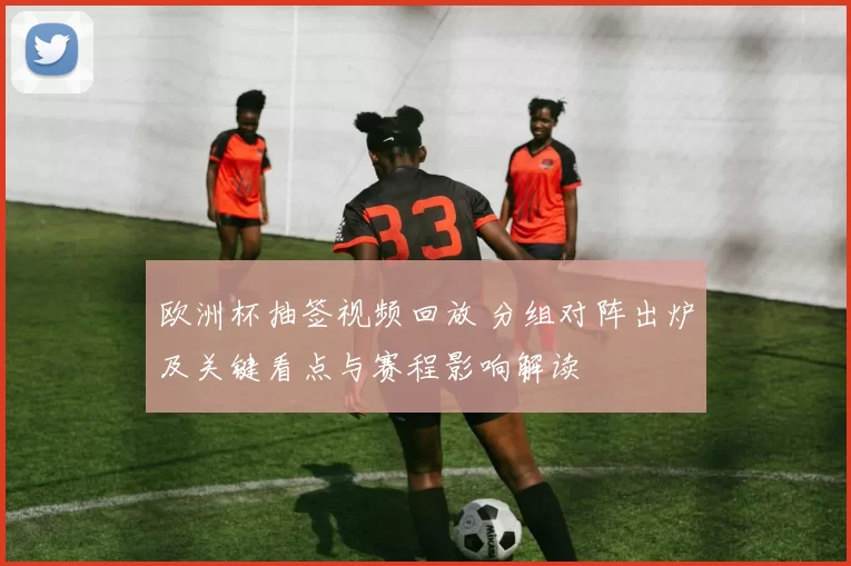 欧洲杯抽签视频回放 分组对阵出炉及关键看点与赛程影响解读