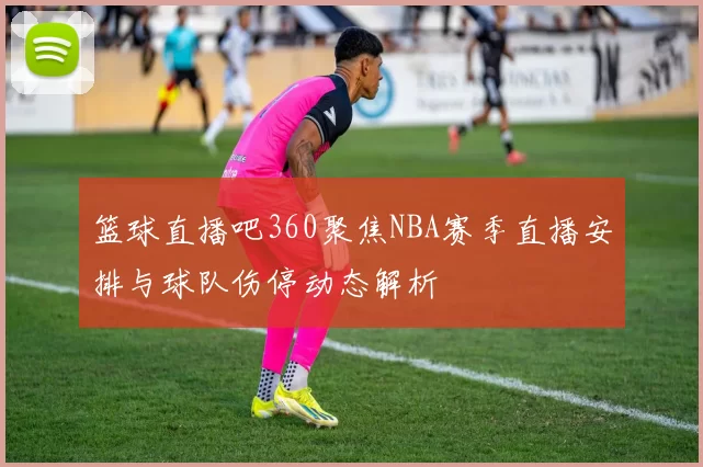 篮球直播吧360聚焦NBA赛季直播安排与球队伤停动态解析